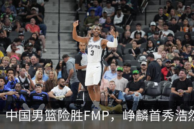 中国男篮险胜FMP，峥麟首秀浩然未登场，崔永熙7中1，姜伟泽4中0